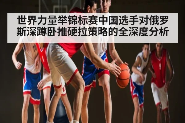 世界力量举锦标赛中国选手对俄罗斯深蹲卧推硬拉策略的全深度分析