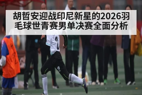 胡哲安迎战印尼新星的2026羽毛球世青赛男单决赛全面分析