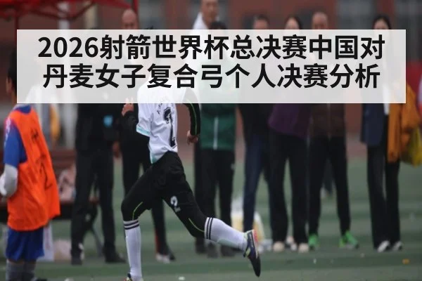 2026射箭世界杯总决赛中国对丹麦女子复合弓个人决赛分析
